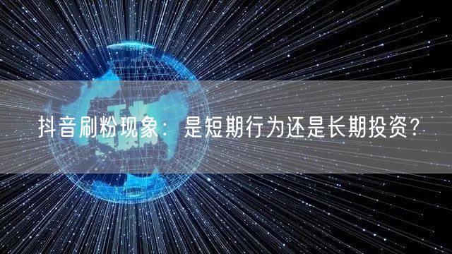 抖音刷粉现象：是短期行为还是长期投资？