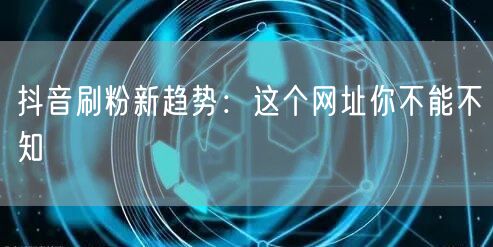 抖音刷粉新趋势：这个网址你不能不知