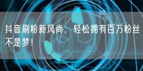抖音刷粉新风尚，轻松拥有百万粉丝不是梦！