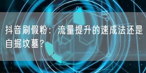 抖音刷假粉：流量提升的速成法还是自掘坟墓？
