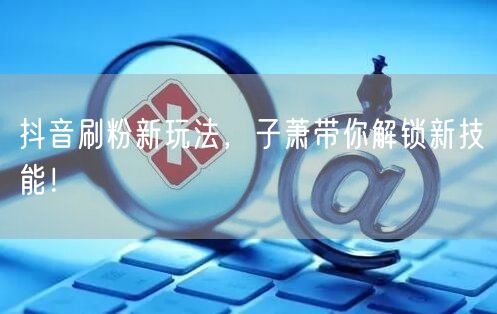 抖音刷粉新玩法，子萧带你解锁新技能！