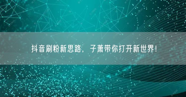 抖音刷粉新思路，子萧带你打开新世界！