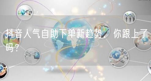 抖音人气自助下单新趋势，你跟上了吗？