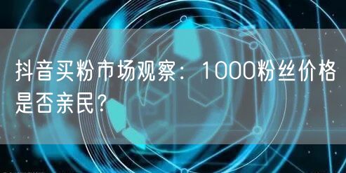 抖音买粉市场观察：1000粉丝价格是否亲民？