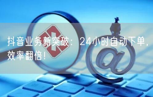 抖音业务新突破：24小时自动下单，效率翻倍！