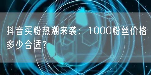 抖音买粉热潮来袭：1000粉丝价格多少合适？