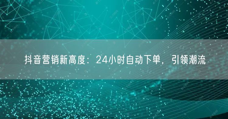 抖音营销新高度：24小时自动下单，引领潮流