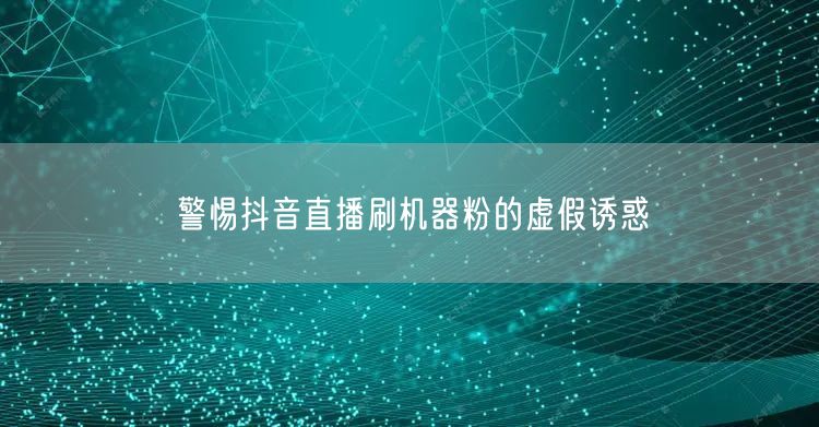 警惕抖音直播刷机器粉的虚假诱惑