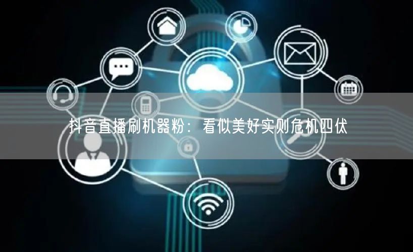 抖音直播刷机器粉：看似美好实则危机四伏