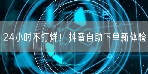 24小时不打烊！抖音自助下单新体验