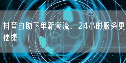 抖音自助下单新潮流，24小时服务更便捷