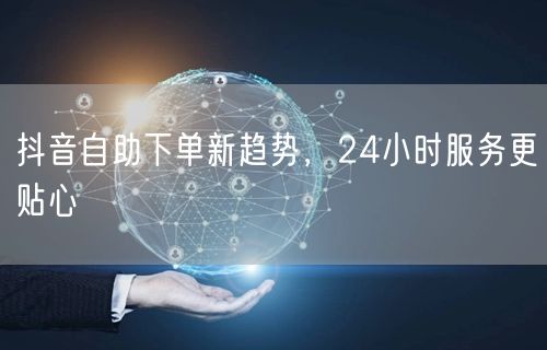 抖音自助下单新风尚：24小时服务赋能本地生活