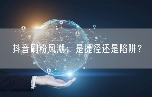 抖音刷粉风潮：是捷径还是陷阱？