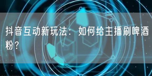 抖音互动新玩法：如何给主播刷啤酒粉？