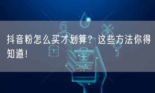 抖音粉怎么买才划算？这些方法你得知道！