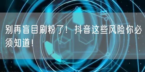 别再盲目刷粉了！抖音这些风险你必须知道！
