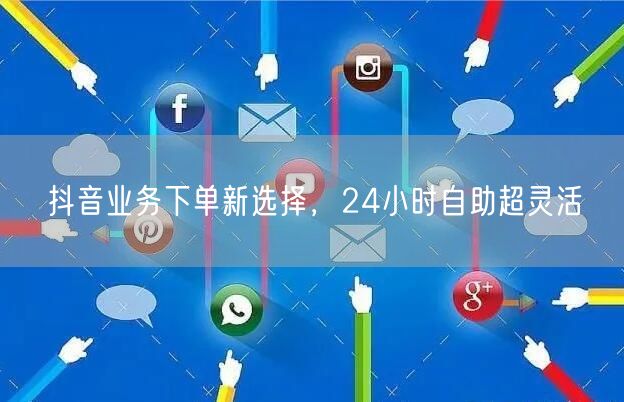 抖音业务下单新选择：24小时自助灵活服务