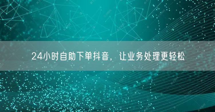 24小时抖音自助下单，轻松处理业务