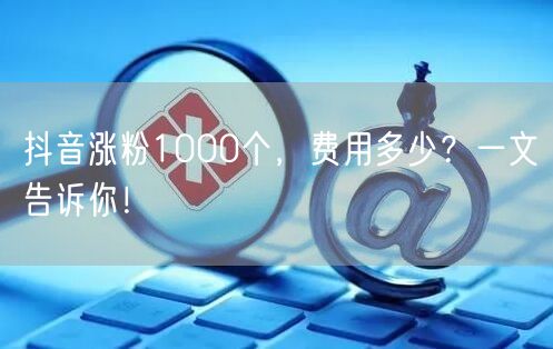 抖音涨粉1000个，费用多少？一文告诉你！