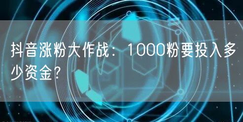 抖音涨粉大作战：1000粉要投入多少资金？