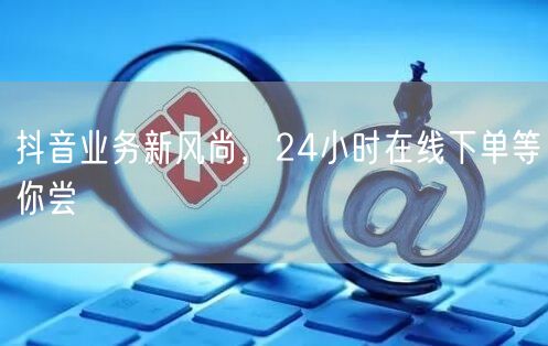 抖音业务新风尚，24小时在线下单等你尝