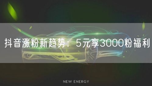抖音涨粉新趋势：5元享3000粉福利